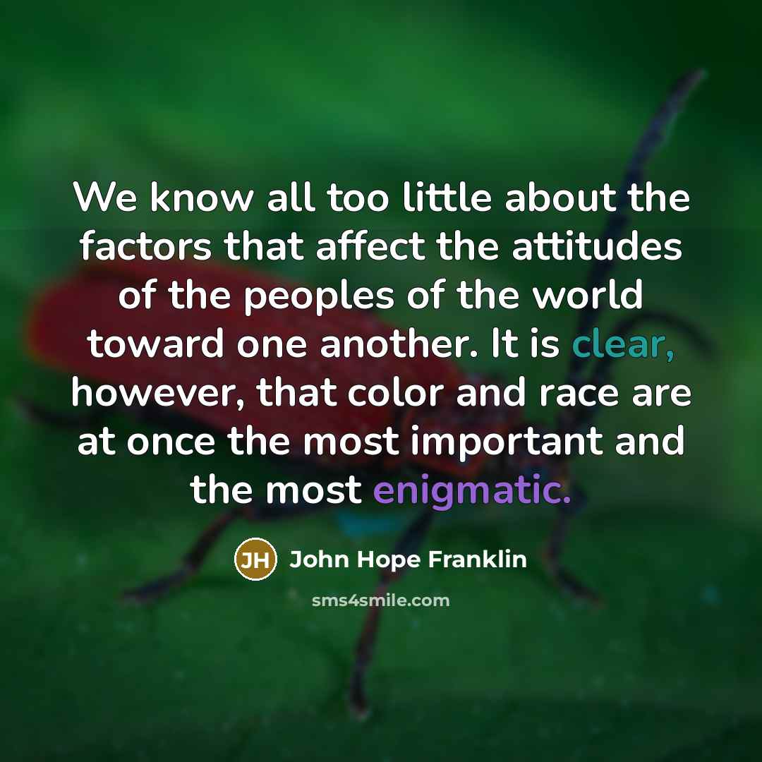 “We know all too little about the factors that affect the attitudes of the peoples of the world toward one another. It is clear, however, that color and race are at once the most important and the most enigmatic.” quote by John Hope Franklin