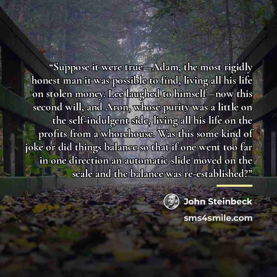 “Suppose it were true—Adam, the most rigidly honest man it was possible to find, living all his life on stolen money. Lee laughed to himself—now this second will, and Aron, whose purity was a little on the self-indulgent side, living all his life on the profits from a whorehouse. Was this some kind…” quote by John Steinbeck