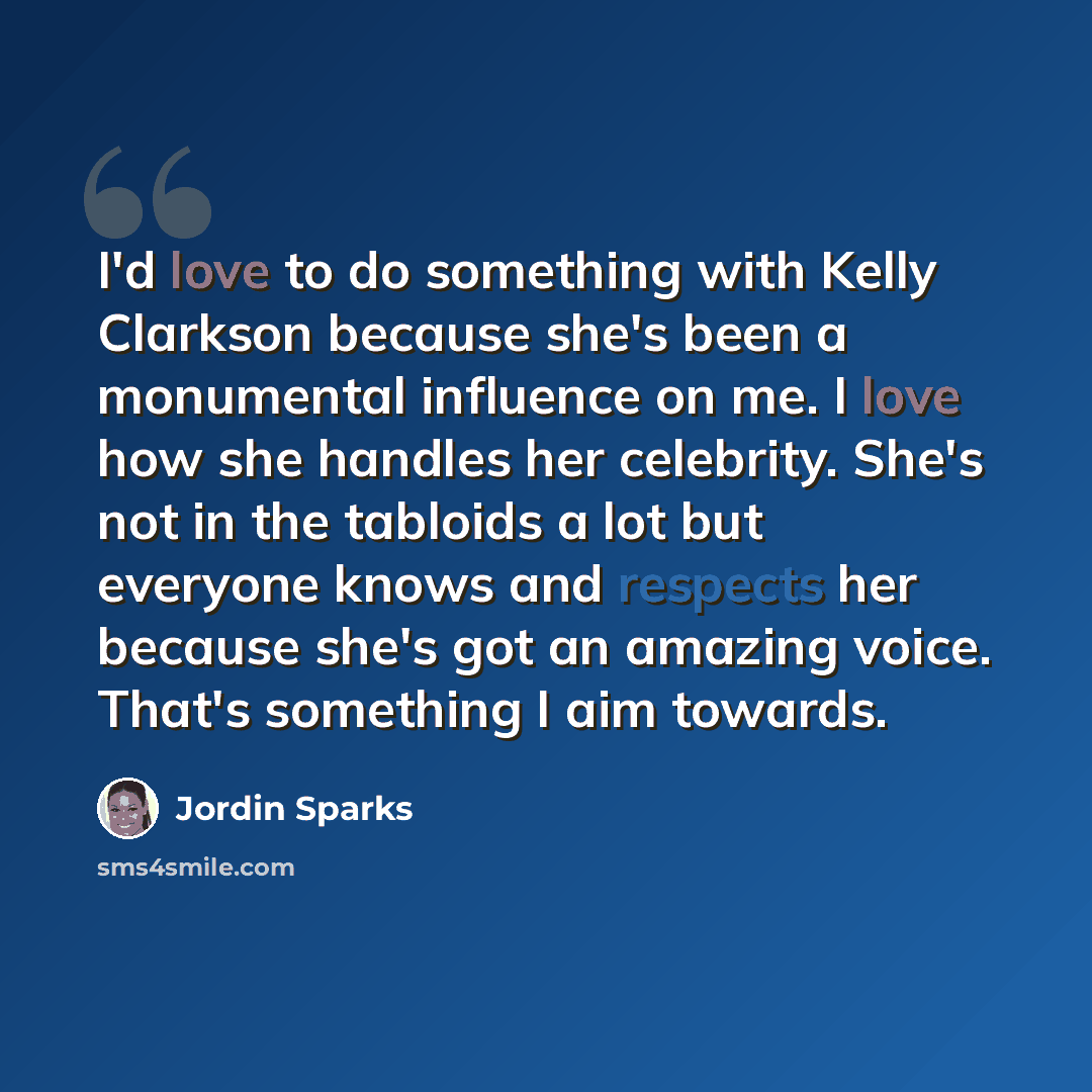 “I'd love to do something with Kelly Clarkson because she's been a monumental influence on me. I love how she handles her celebrity. She's not in the tabloids a lot but everyone knows and respects her because she's got an amazing voice. That's something I aim towards.” quote by Jordin Sparks