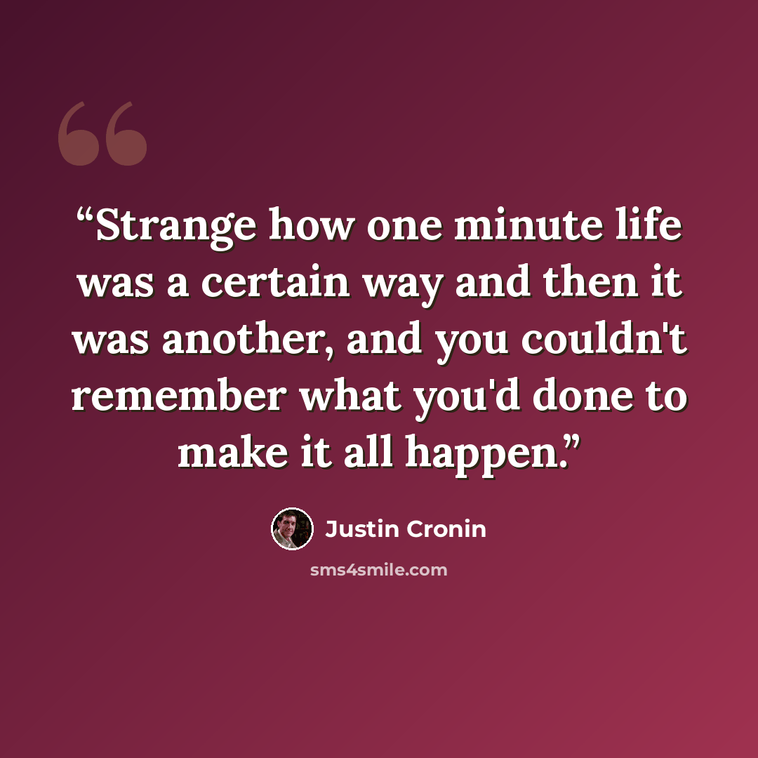 “Strange how one minute life was a certain way and then it was another, and you couldn't remember what you'd done to make it all happen.” quote by Justin Cronin