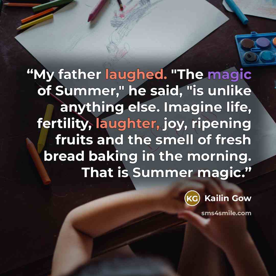 “My father laughed. "The magic of Summer," he said, "is unlike anything else. Imagine life, fertility, laughter, joy, ripening fruits and the smell of fresh bread baking in the morning. That is Summer magic.” quote by Kailin Gow