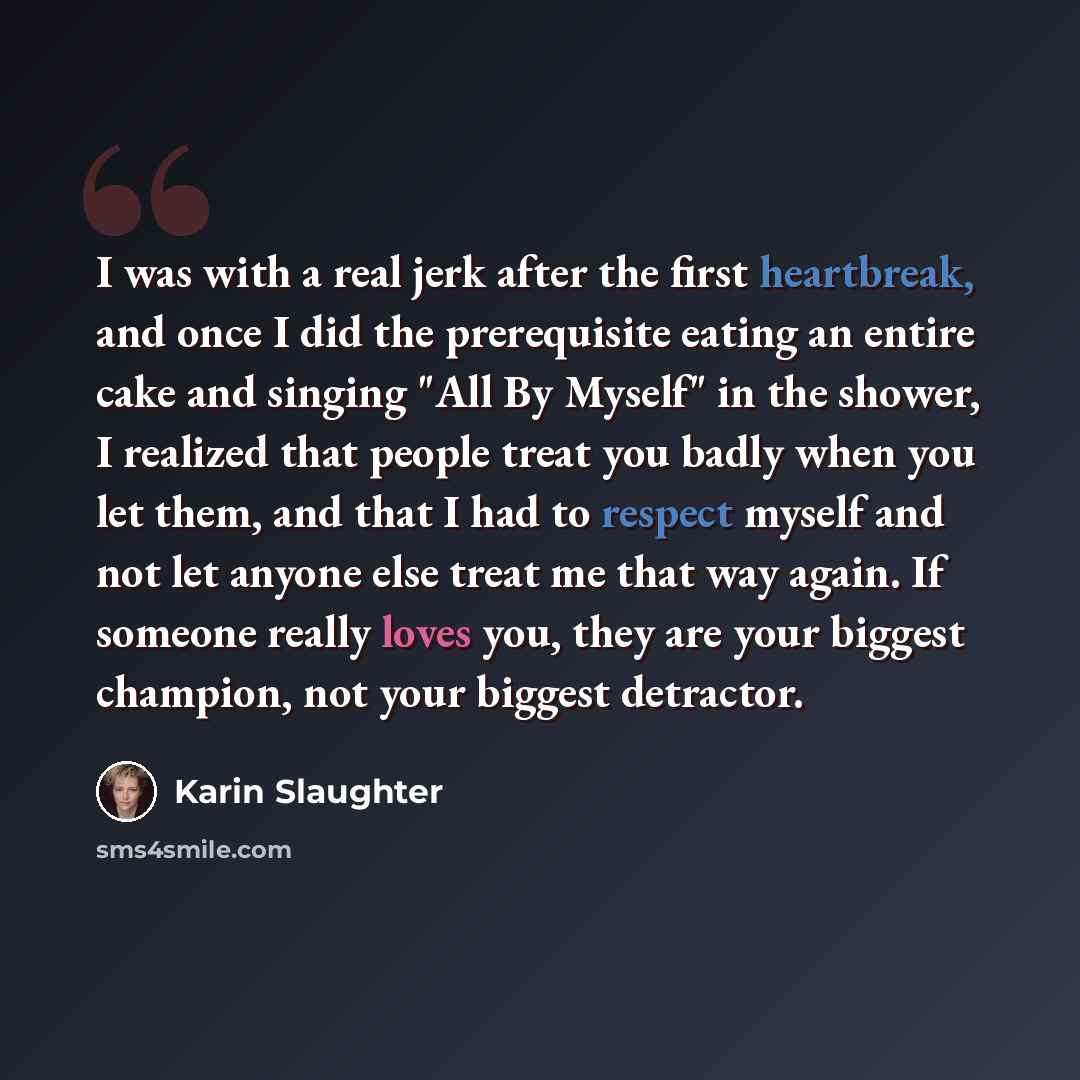 “I was with a real jerk after the first heartbreak, and once I did the prerequisite eating an entire cake and singing "All By Myself" in the shower, I realized that people treat you badly when you let them, and that I had to respect myself and not let anyone else treat me that way again. If someone…” quote by Karin Slaughter