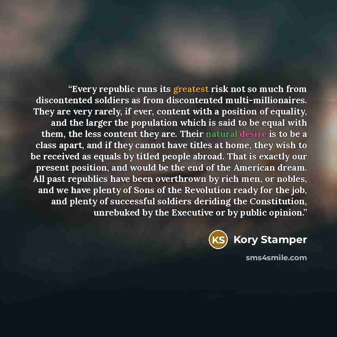 “Every republic runs its greatest risk not so much from discontented soldiers as from discontented multi-millionaires. They are very rarely, if ever, content with a position of equality, and the larger the population which is said to be equal with them, the less content they are. Their natural…” quote by Kory Stamper