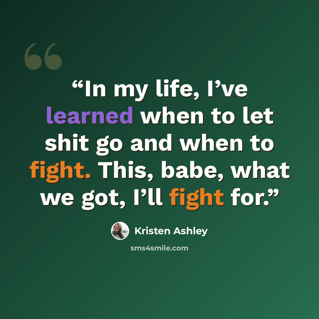 “In my life, I’ve learned when to let shit go and when to fight. This, babe, what we got, I’ll fight for.” quote by Kristen Ashley