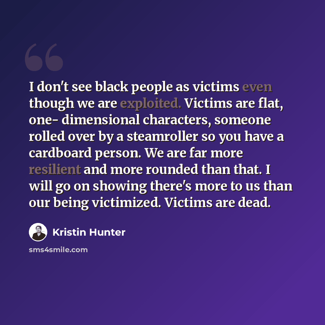 “I don't see black people as victims even though we are exploited. Victims are flat, one- dimensional characters, someone rolled over by a steamroller so you have a cardboard person. We are far more resilient and more rounded than that. I will go on showing there's more to us than our being…” quote by Kristin Hunter