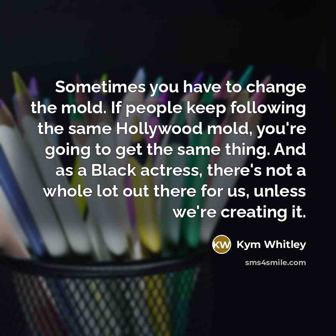 “Sometimes you have to change the mold. If people keep following the same Hollywood mold, you're going to get the same thing. And as a Black actress, there's not a whole lot out there for us, unless we're creating it.” quote by Kym Whitley