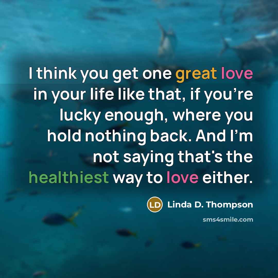 “I think you get one great love in your life like that, if you're lucky enough, where you hold nothing back. And I'm not saying that's the healthiest way to love either.” quote by Linda D. Thompson