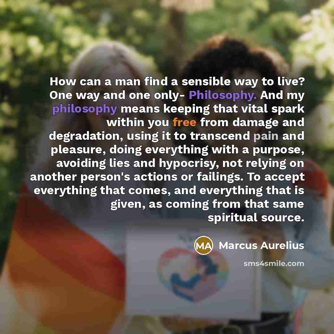 “How can a man find a sensible way to live? One way and one only- Philosophy. And my philosophy means keeping that vital spark within you free from damage and degradation, using it to transcend pain and pleasure, doing everything with a purpose, avoiding lies and hypocrisy, not relying on another…” quote by Marcus Aurelius