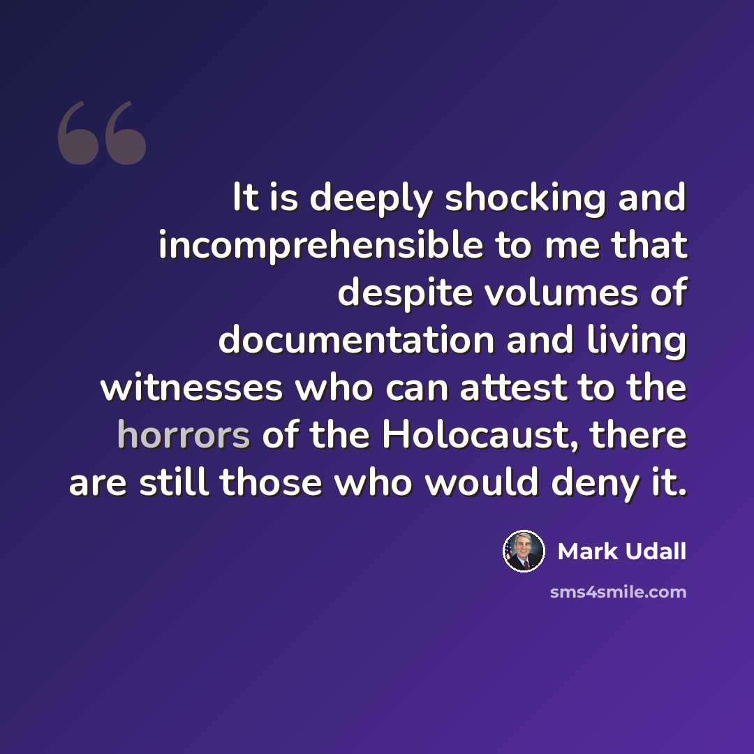 “It is deeply shocking and incomprehensible to me that despite volumes of documentation and living witnesses who can attest to the horrors of the Holocaust, there are still those who would deny it.” quote by Mark Udall