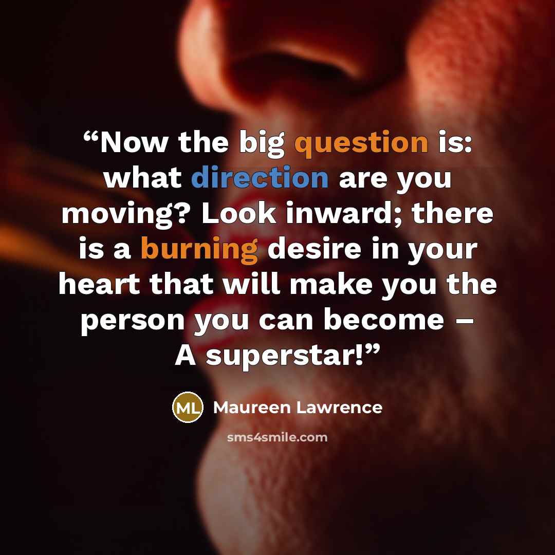 “Now the big question is: what direction are you moving? Look inward; there is a burning desire in your heart that will make you the person you can become – A superstar!” quote by Maureen Lawrence