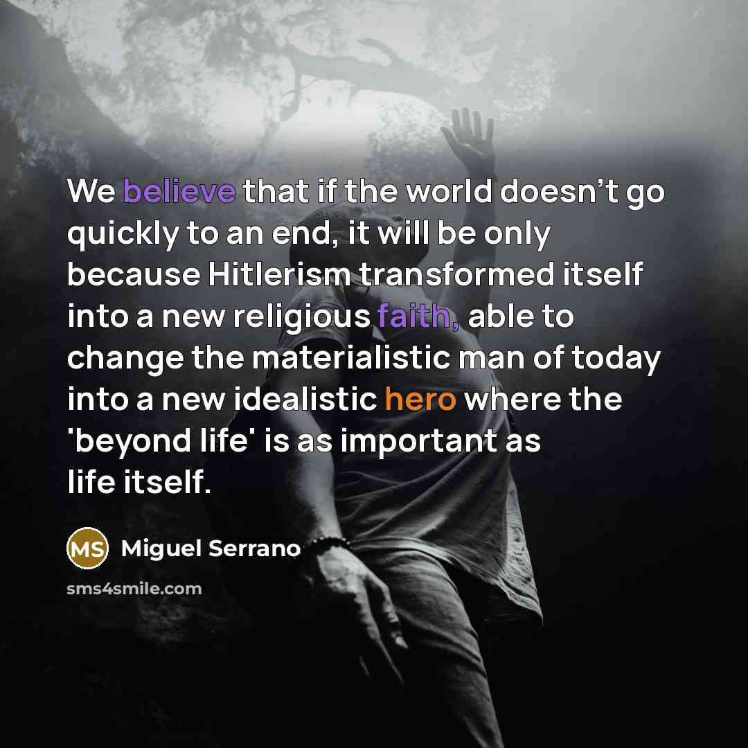 “We believe that if the world doesn't go quickly to an end, it will be only because Hitlerism transformed itself into a new religious faith, able to change the materialistic man of today into a new idealistic hero where the 'beyond life' is as important as life itself.” quote by Miguel Serrano