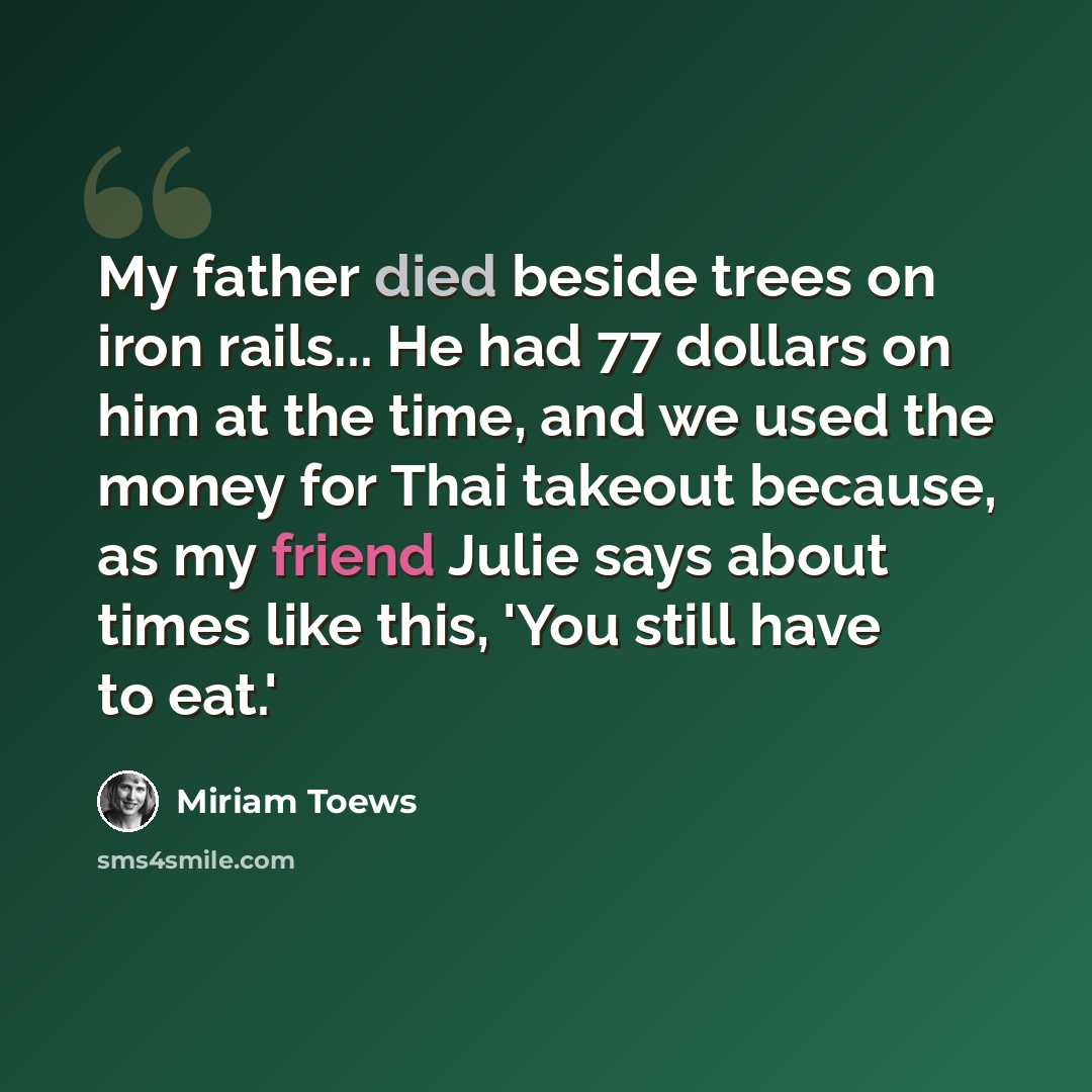 “My father died beside trees on iron rails... He had 77 dollars on him at the time, and we used the money for Thai takeout because, as my friend Julie says about times like this, 'You still have to eat.'” quote by Miriam Toews
