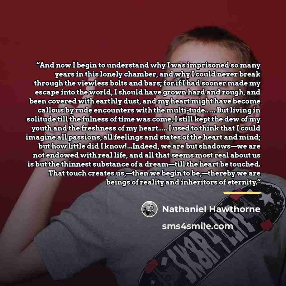 “And now I begin to understand why I was imprisoned so many years in this lonely chamber, and why I could never break through the viewless bolts and bars; for if I had sooner made my escape into the world, I should have grown hard and rough, and been covered with earthly dust, and my heart might…” quote by Nathaniel Hawthorne