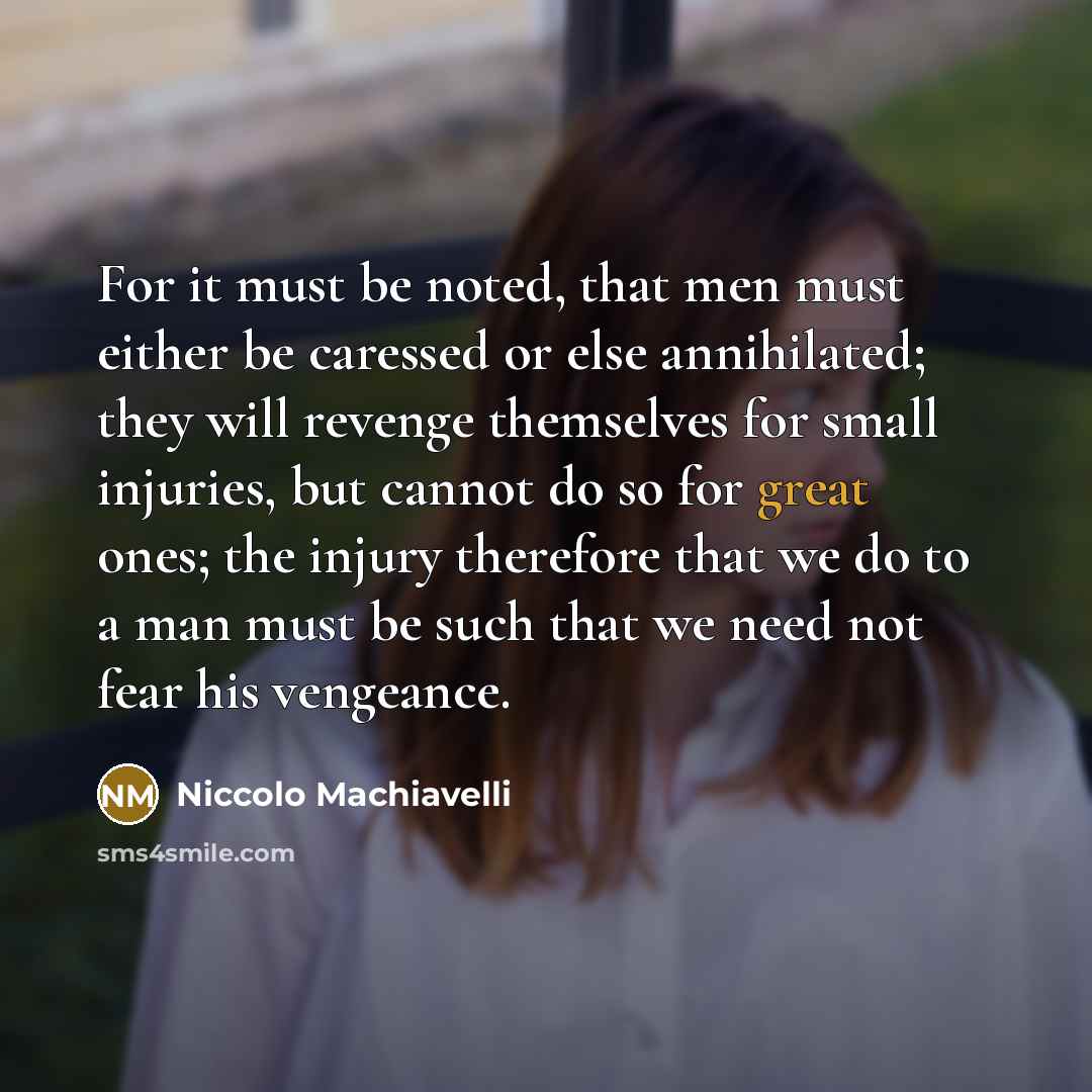 “For it must be noted, that men must either be caressed or else annihilated; they will revenge themselves for small injuries, but cannot do so for great ones; the injury therefore that we do to a man must be such that we need not fear his vengeance.” quote by Niccolo Machiavelli