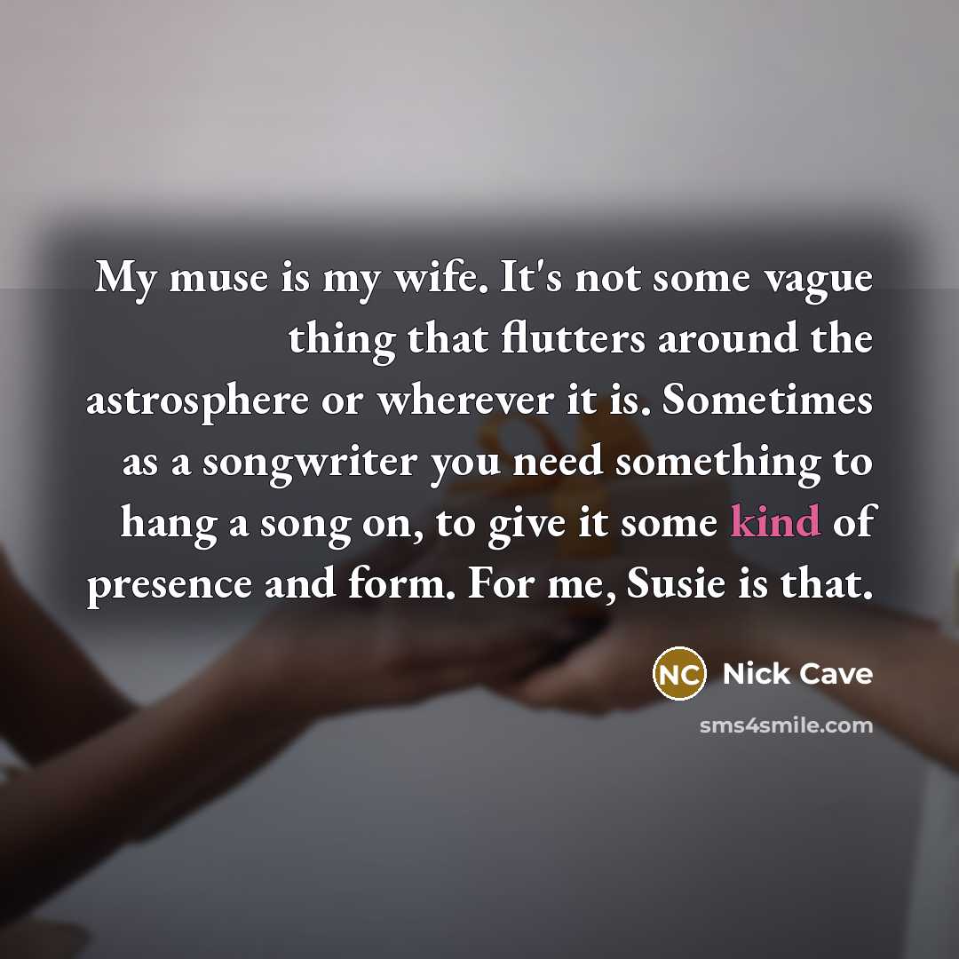 “My muse is my wife. It's not some vague thing that flutters around the astrosphere or wherever it is. Sometimes as a songwriter you need something to hang a song on, to give it some kind of presence and form. For me, Susie is that.” quote by Nick Cave