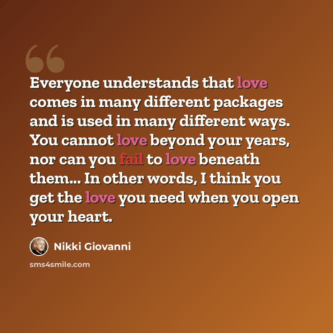 “Everyone understands that love comes in many different packages and is used in many different ways. You cannot love beyond your years, nor can you fail to love beneath them... In other words, I think you get the love you need when you open your heart.” quote by Nikki Giovanni