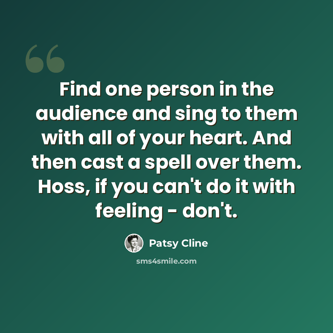 “Find one person in the audience and sing to them with all of your heart. And then cast a spell over them. Hoss, if you can't do it with feeling - don't.” quote by Patsy Cline