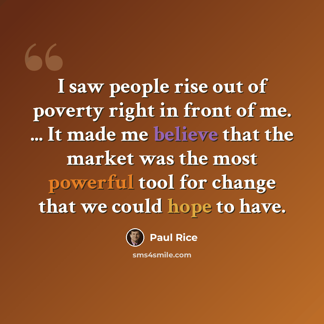 “I saw people rise out of poverty right in front of me. ... It made me believe that the market was the most powerful tool for change that we could hope to have.” quote by Paul Rice