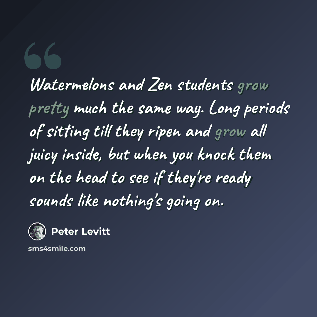 “Watermelons and Zen students grow pretty much the same way. Long periods of sitting till they ripen and grow all juicy inside, but when you knock them on the head to see if they're ready sounds like nothing's going on.” quote by Peter Levitt