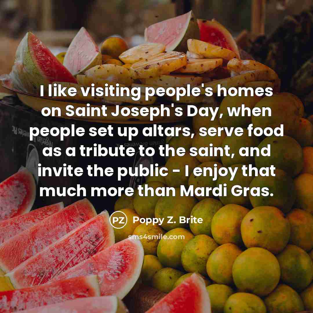 “I like visiting people's homes on Saint Joseph's Day, when people set up altars, serve food as a tribute to the saint, and invite the public - I enjoy that much more than Mardi Gras.” quote by Poppy Z. Brite
