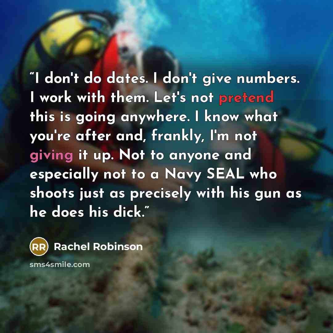 “I don't do dates. I don't give numbers. I work with them. Let's not pretend this is going anywhere. I know what you're after and, frankly, I'm not giving it up. Not to anyone and especially not to a Navy SEAL who shoots just as precisely with his gun as he does his dick.” quote by Rachel Robinson