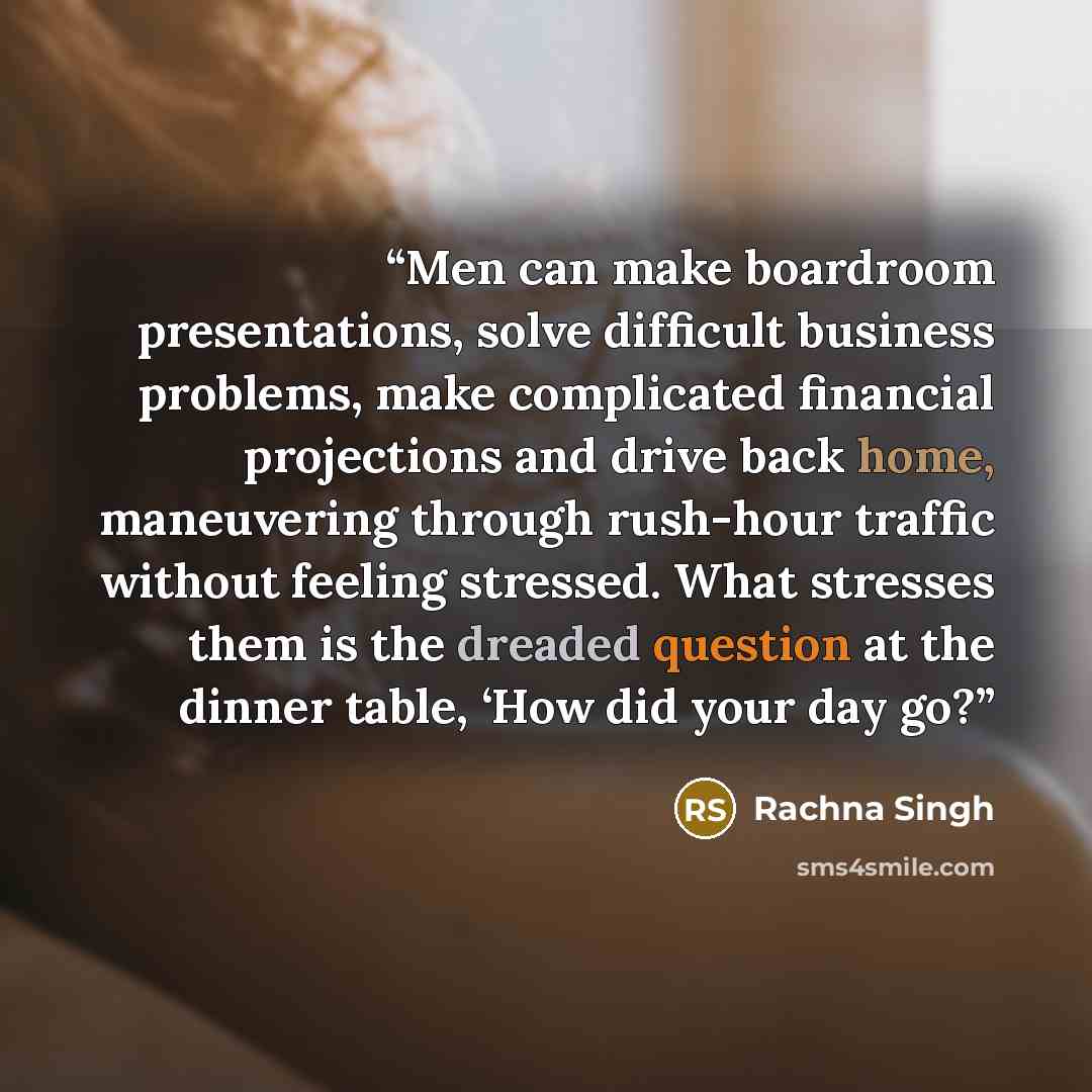 “Men can make boardroom presentations, solve difficult business problems, make complicated financial projections and drive back home, maneuvering through rush-hour traffic without feeling stressed. What stresses them is the dreaded question at the dinner table, ‘How did your day go?” quote by Rachna Singh