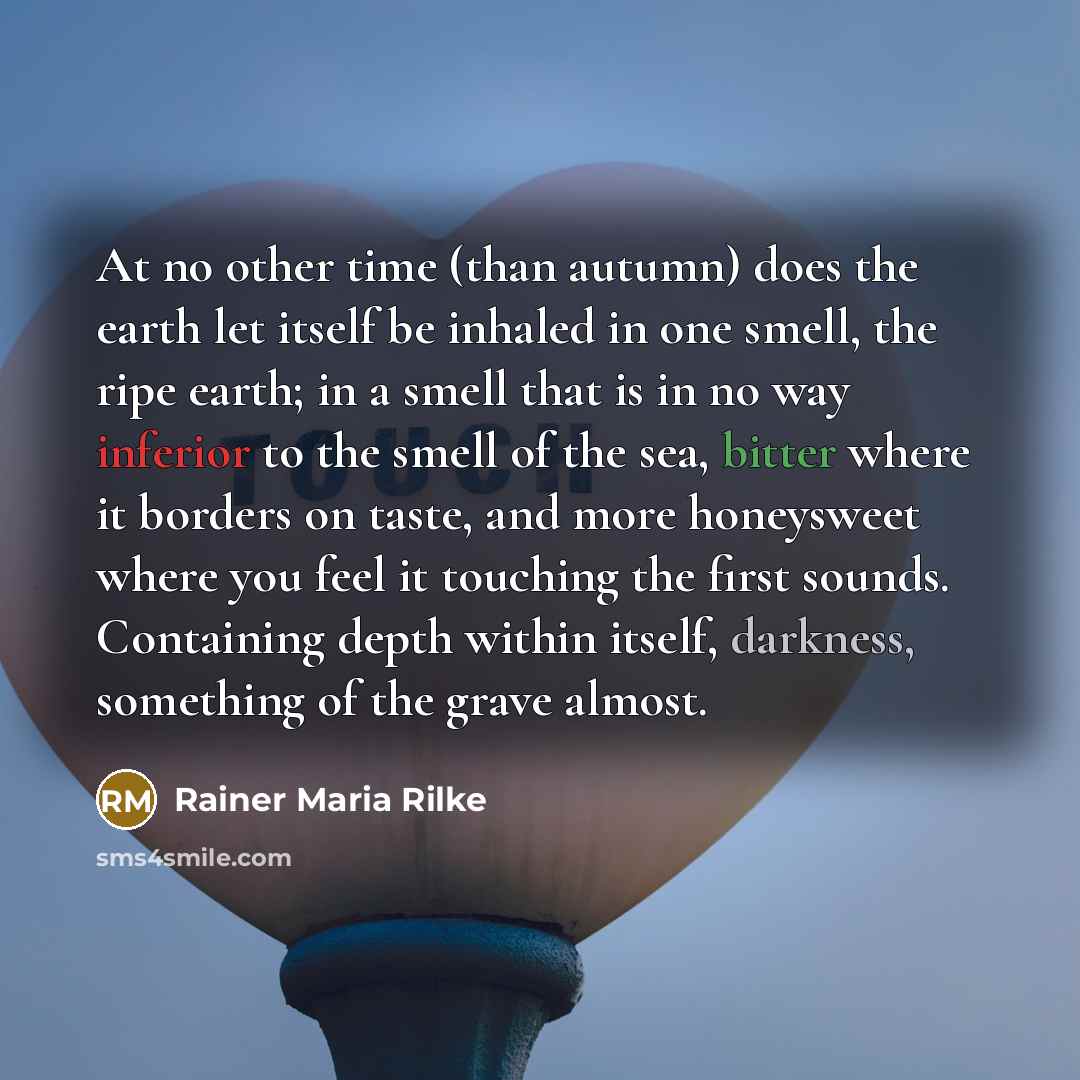 “At no other time (than autumn) does the earth let itself be inhaled in one smell, the ripe earth; in a smell that is in no way inferior to the smell of the sea, bitter where it borders on taste, and more honeysweet where you feel it touching the first sounds. Containing depth within itself…” quote by Rainer Maria Rilke