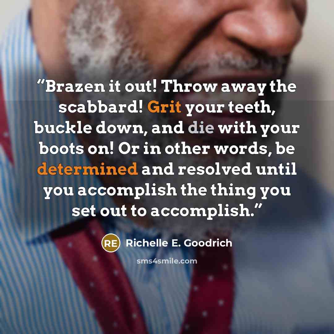 “Brazen it out! Throw away the scabbard! Grit your teeth, buckle down, and die with your boots on! Or in other words, be determined and resolved until you accomplish the thing you set out to accomplish.” quote by Richelle E. Goodrich
