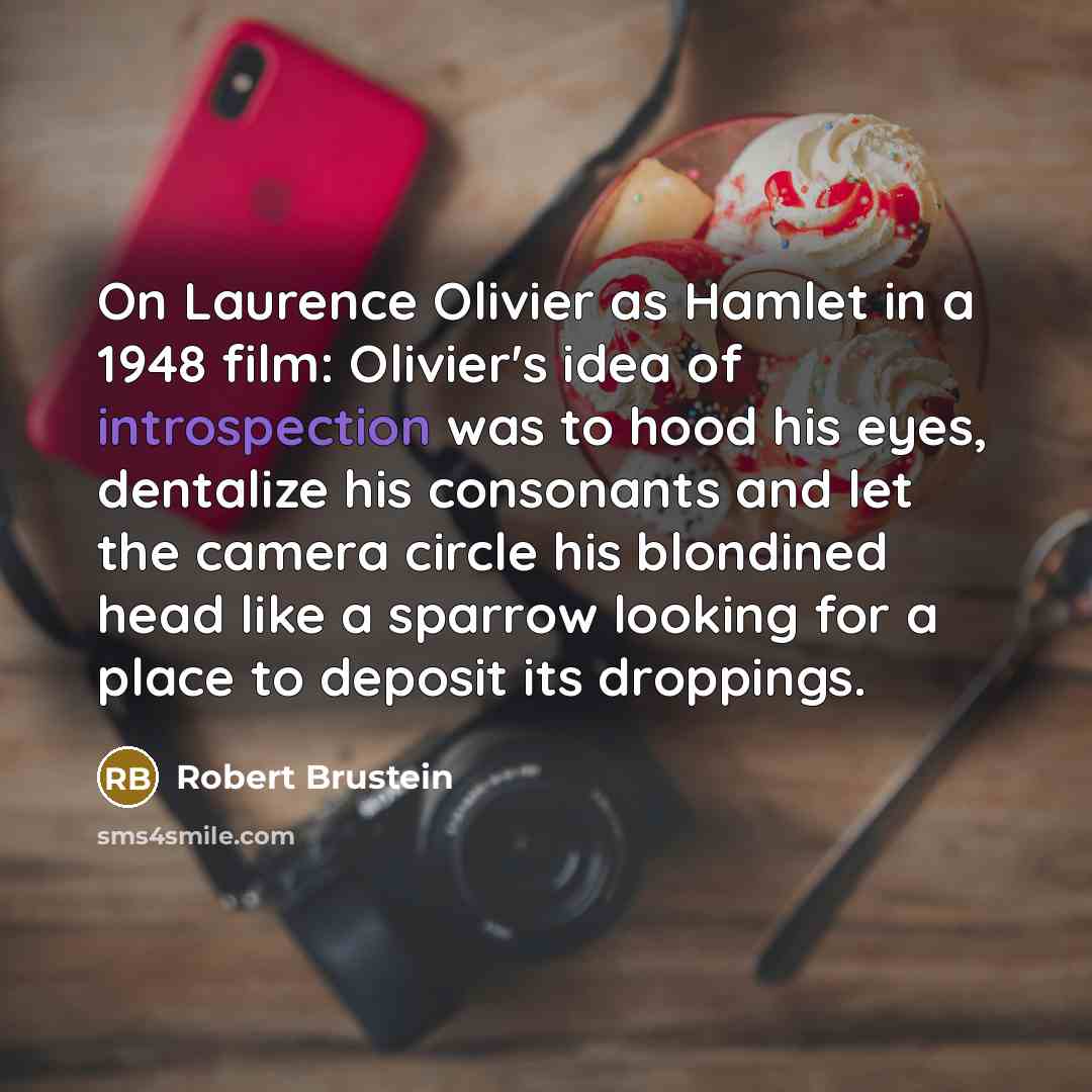 “On Laurence Olivier as Hamlet in a 1948 film: Olivier's idea of introspection was to hood his eyes, dentalize his consonants and let the camera circle his blondined head like a sparrow looking for a place to deposit its droppings.” quote by Robert Brustein