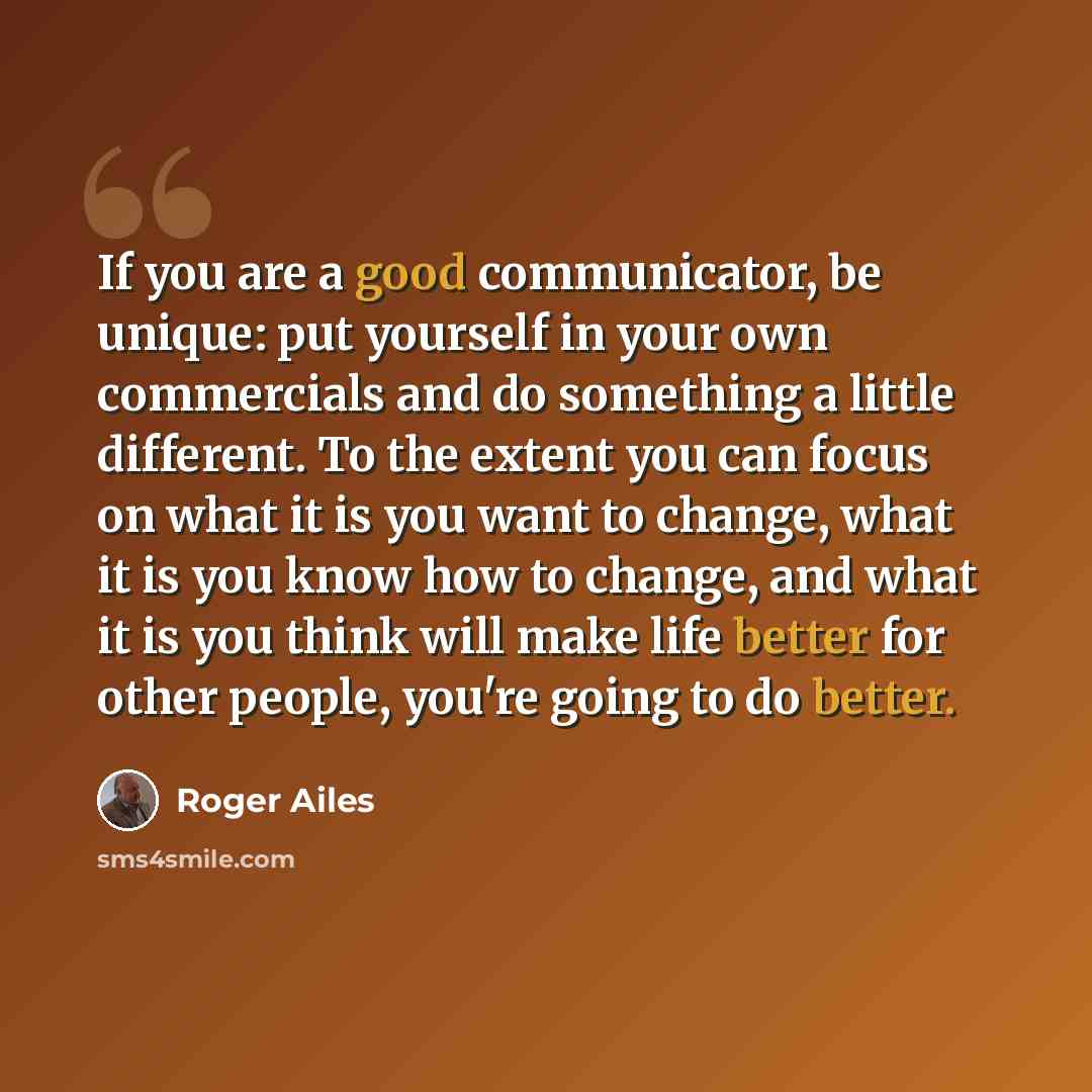 “If you are a good communicator, be unique: put yourself in your own commercials and do something a little different. To the extent you can focus on what it is you want to change, what it is you know how to change, and what it is you think will make life better for other people, you're going to do…” quote by Roger Ailes