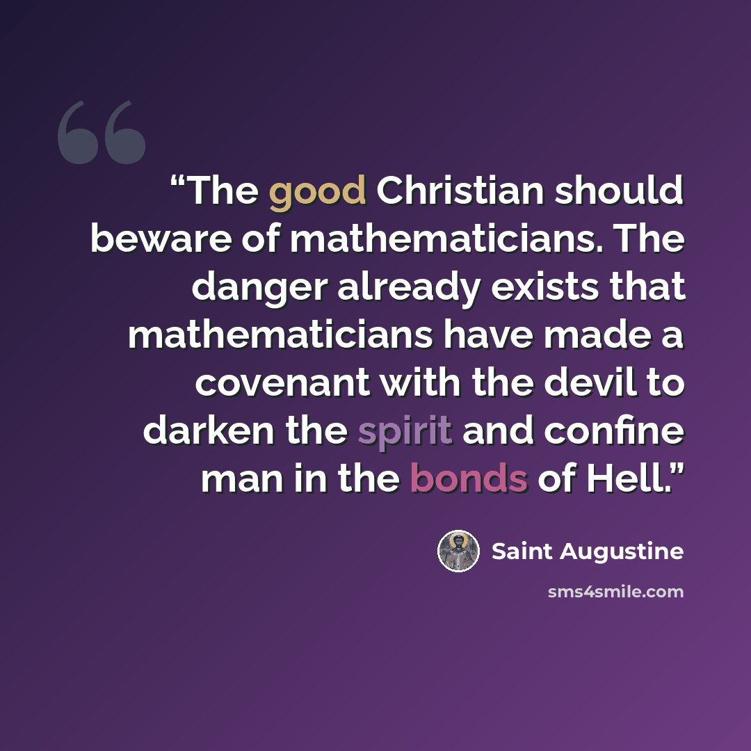 “The good Christian should beware of mathematicians. The danger already exists that mathematicians have made a covenant with the devil to darken the spirit and confine man in the bonds of Hell.” quote by Saint Augustine