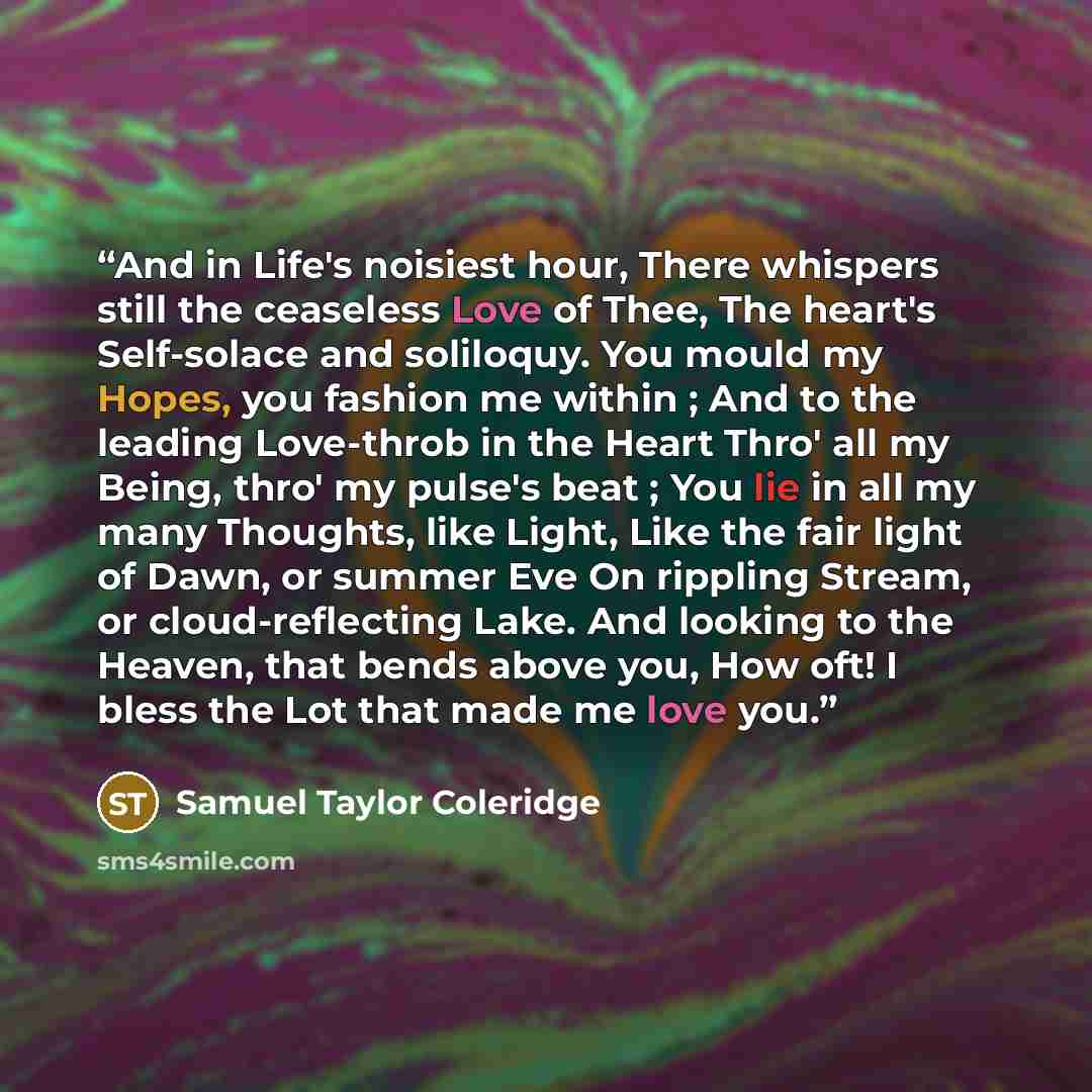 “And in Life's noisiest hour, There whispers still the ceaseless Love of Thee, The heart's Self-solace and soliloquy. You mould my Hopes, you fashion me within ; And to the leading Love-throb in the Heart Thro' all my Being, thro' my pulse's beat ; You lie in all my many Thoughts, like Light, Like…” quote by Samuel Taylor Coleridge
