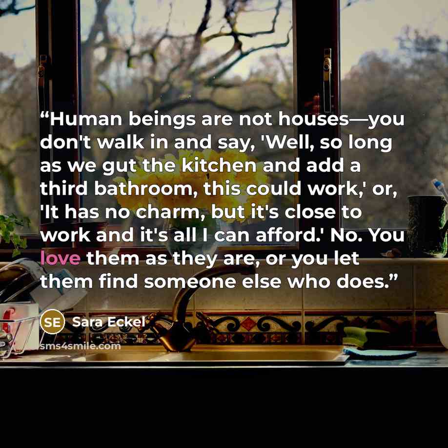 “Human beings are not houses—you don't walk in and say, 'Well, so long as we gut the kitchen and add a third bathroom, this could work,' or, 'It has no charm, but it's close to work and it's all I can afford.' No. You love them as they are, or you let them find someone else who does.” quote by Sara Eckel