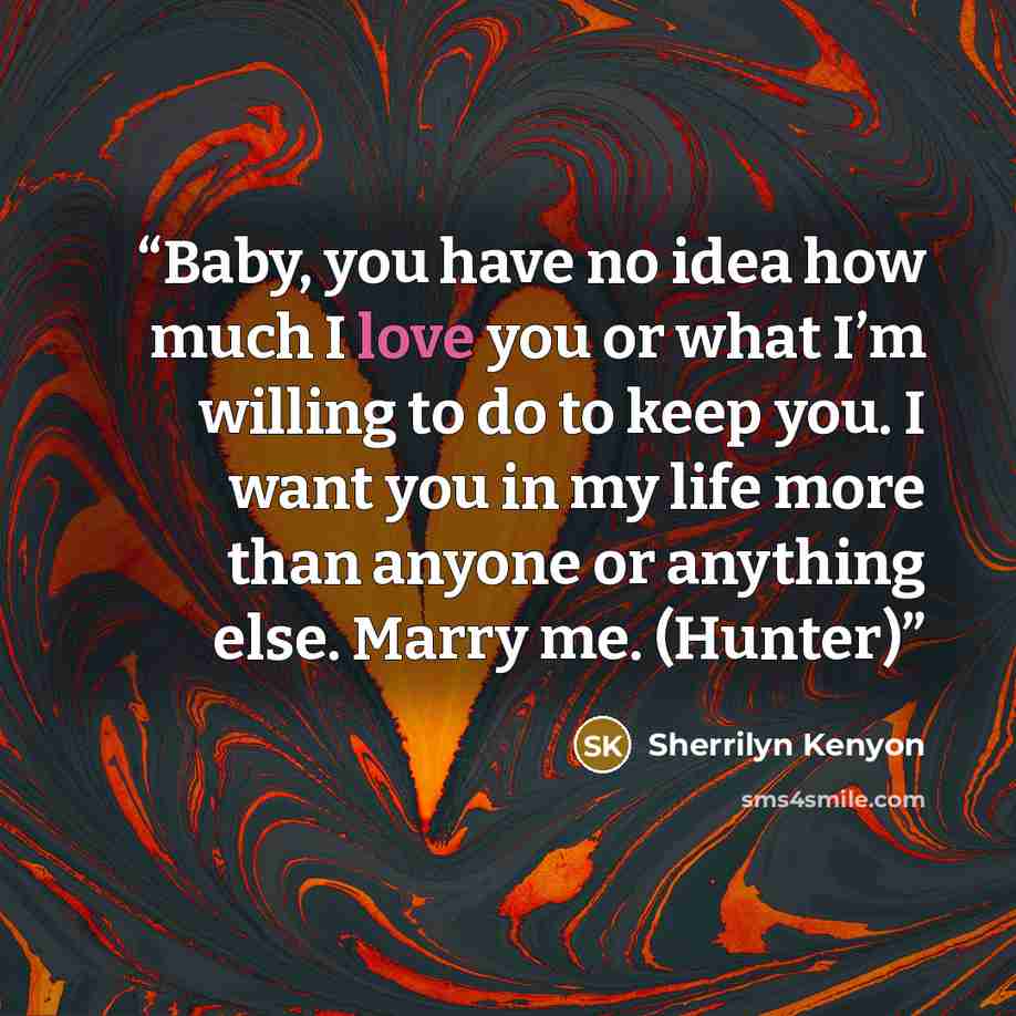 “Baby, you have no idea how much I love you or what I’m willing to do to keep you. I want you in my life more than anyone or anything else. Marry me. (Hunter)” quote by Sherrilyn Kenyon