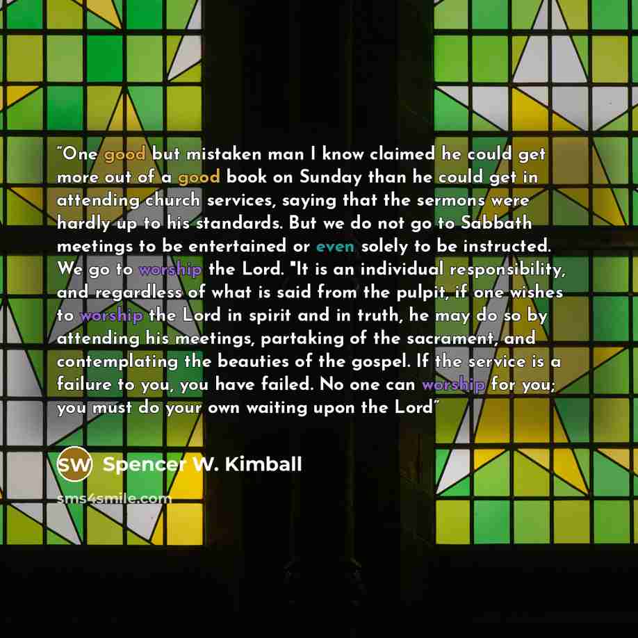 “One good but mistaken man I know claimed he could get more out of a good book on Sunday than he could get in attending church services, saying that the sermons were hardly up to his standards. But we do not go to Sabbath meetings to be entertained or even solely to be instructed. We go to worship…” quote by Spencer W. Kimball
