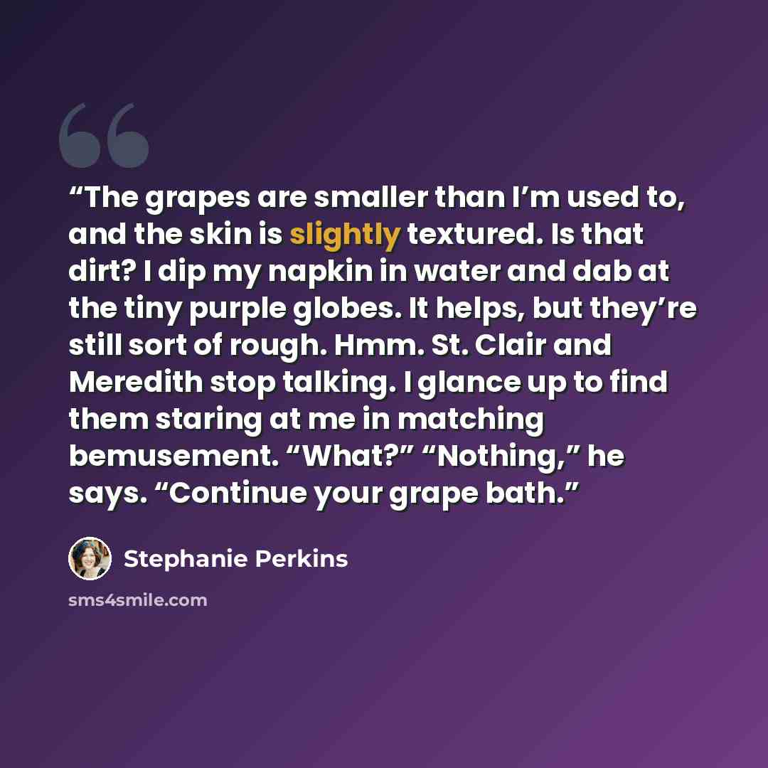 “The grapes are smaller than I’m used to, and the skin is slightly textured. Is that dirt? I dip my napkin in water and dab at the tiny purple globes. It helps, but they’re still sort of rough. Hmm. St. Clair and Meredith stop talking. I glance up to find them staring at me in matching bemusement…” quote by Stephanie Perkins