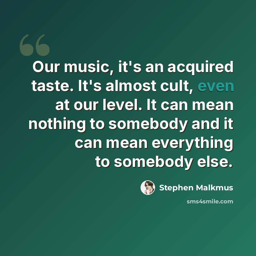 “Оur music, it's an acquired taste. It's almost cult, even at our level. It can mean nothing to somebody and it can mean everything to somebody else.” quote by Stephen Malkmus