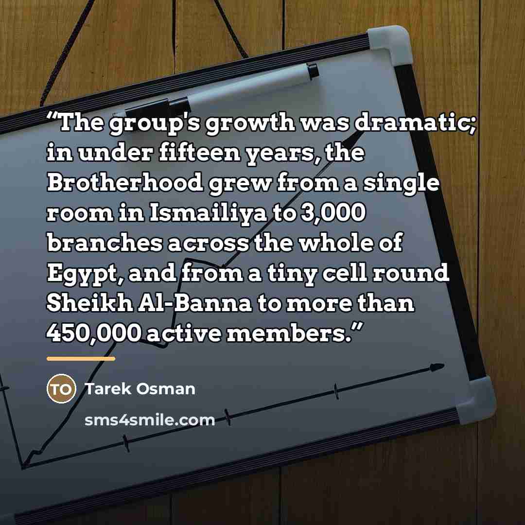 “The group's growth was dramatic; in under fifteen years, the Brotherhood grew from a single room in Ismailiya to 3,000 branches across the whole of Egypt, and from a tiny cell round Sheikh Al-Banna to more than 450,000 active members.” quote by Tarek Osman