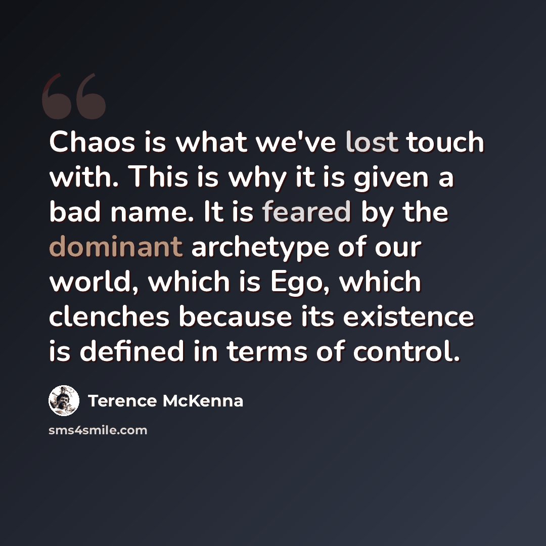 “Chaos is what we've lost touch with. This is why it is given a bad name. It is feared by the dominant archetype of our world, which is Ego, which clenches because its existence is defined in terms of control.” quote by Terence McKenna
