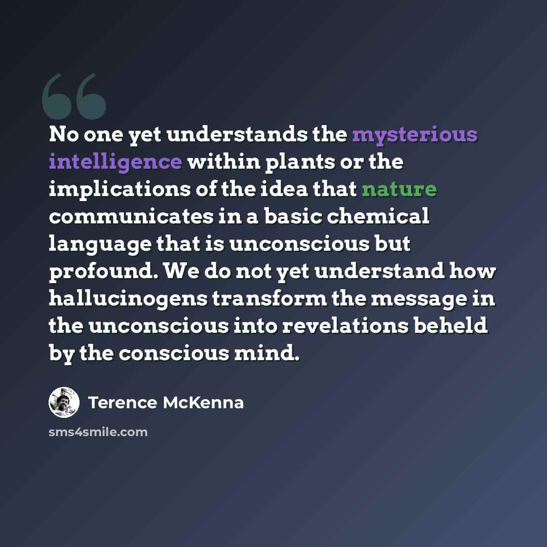 “No one yet understands the mysterious intelligence within plants or the implications of the idea that nature communicates in a basic chemical language that is unconscious but profound. We do not yet understand how hallucinogens transform the message in the unconscious into revelations beheld by…” quote by Terence McKenna