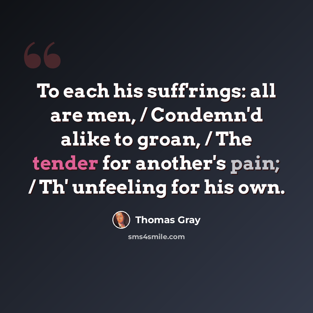 “To each his suff'rings: all are men, / Condemn'd alike to groan, / The tender for another's pain; / Th' unfeeling for his own.” quote by Thomas Gray