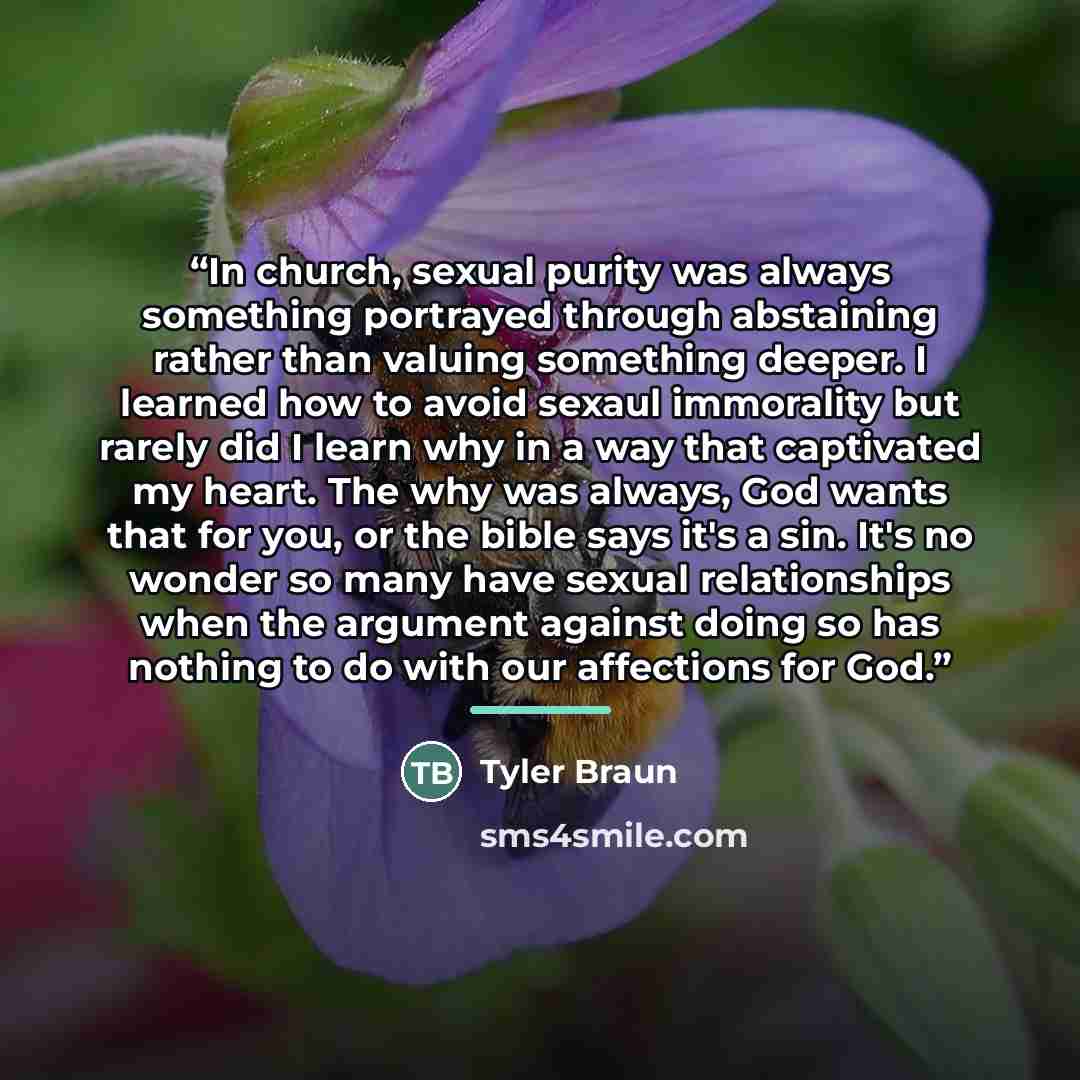 “In church, sexual purity was always something portrayed through abstaining rather than valuing something deeper. I learned how to avoid sexaul immorality but rarely did I learn why in a way that captivated my heart. The why was always, God wants that for you, or the bible says it's a sin. It's no…” quote by Tyler Braun