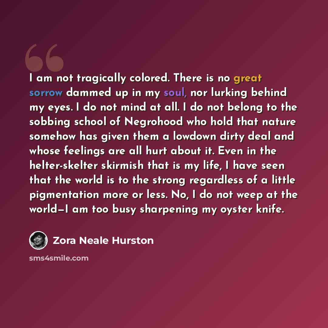 “I am not tragically colored. There is no great sorrow dammed up in my soul, nor lurking behind my eyes. I do not mind at all. I do not belong to the sobbing school of Negrohood who hold that nature somehow has given them a lowdown dirty deal and whose feelings are all hurt about it. Even in the…” quote by Zora Neale Hurston