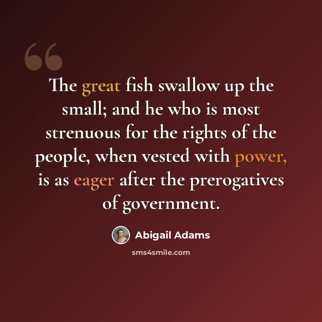 “The great fish swallow up the small; and he who is most strenuous for the rights of the people, when vested with power, is as eager after the prerogatives of government.” quote by Abigail Adams