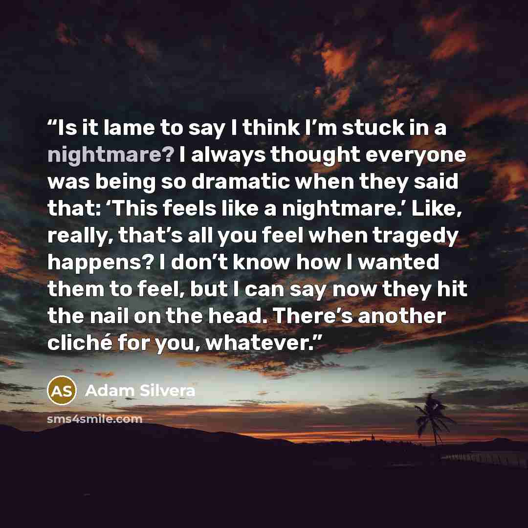 “Is it lame to say I think I’m stuck in a nightmare? I always thought everyone was being so dramatic when they said that: ‘This feels like a nightmare.’ Like, really, that’s all you feel when tragedy happens? I don’t know how I wanted them to feel, but I can say now they hit the nail on the head…” quote by Adam Silvera