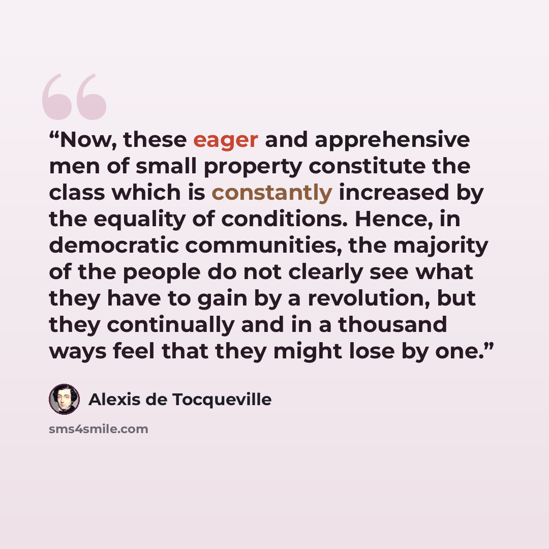 “Now, these eager and apprehensive men of small property constitute the class which is constantly increased by the equality of conditions. Hence, in democratic communities, the majority of the people do not clearly see what they have to gain by a revolution, but they continually and in a thousand…” quote by Alexis de Tocqueville