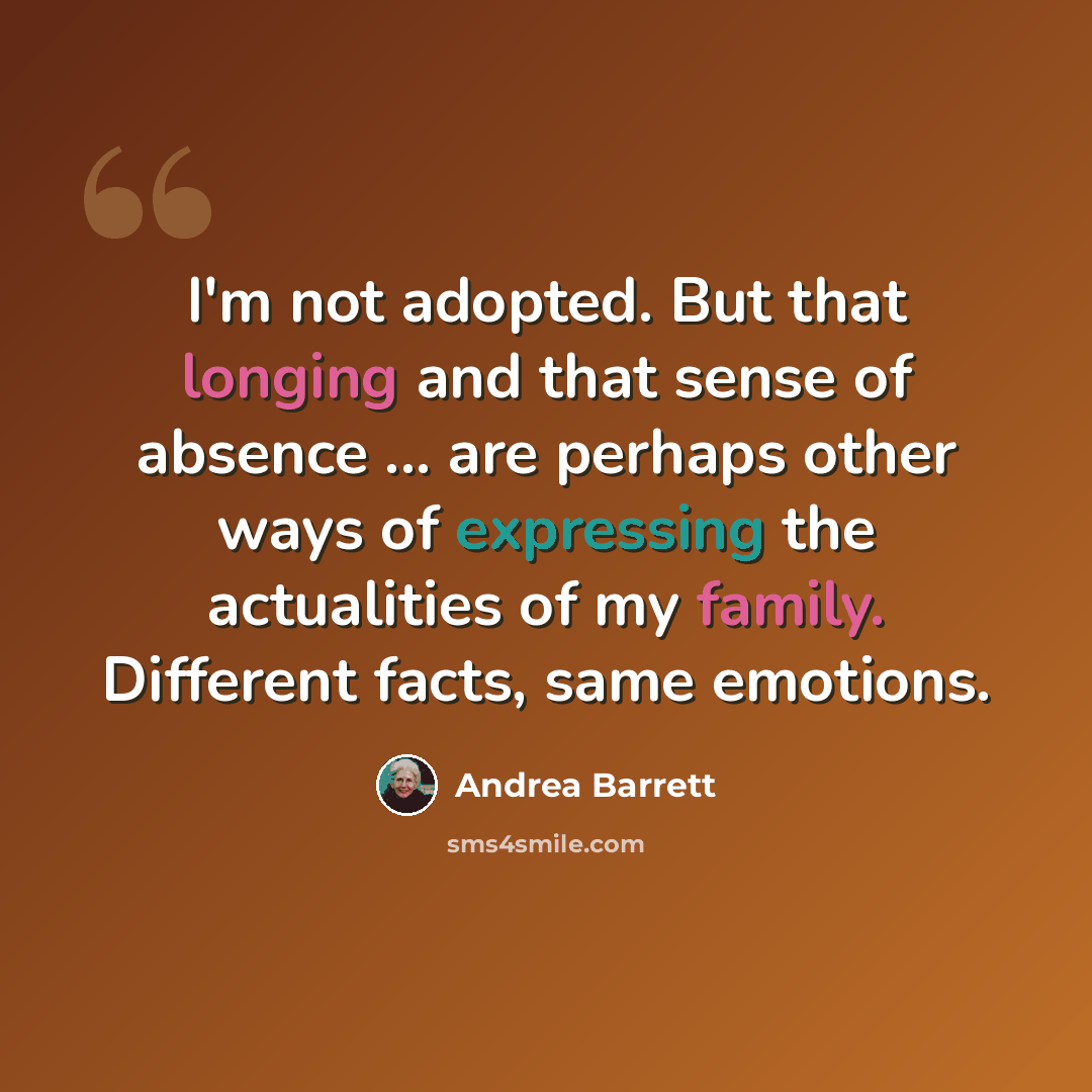 “I'm not adopted. But that longing and that sense of absence ... are perhaps other ways of expressing the actualities of my family. Different facts, same emotions.” quote by Andrea Barrett