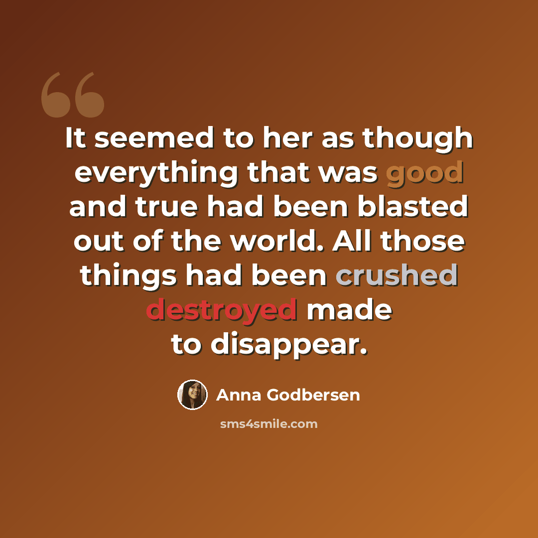 “It seemed to her as though everything that was good and true had been blasted out of the world. All those things had been crushed destroyed made to disappear.” quote by Anna Godbersen