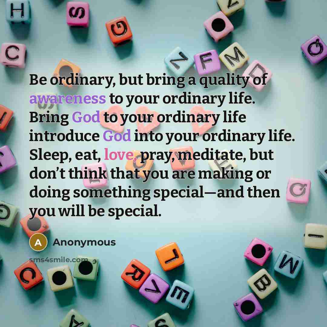 “Be ordinary, but bring a quality of awareness to your ordinary life. Bring God to your ordinary life introduce God into your ordinary life. Sleep, eat, love, pray, meditate, but don’t think that you are making or doing something special—and then you will be special.” quote by Anonymous