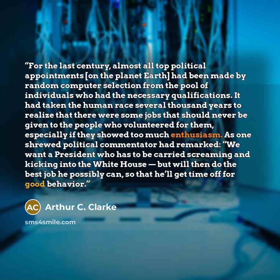 “For the last century, almost all top political appointments [on the planet Earth] had been made by random computer selection from the pool of individuals who had the necessary qualifications. It had taken the human race several thousand years to realize that there were some jobs that should never…” quote by Arthur C. Clarke